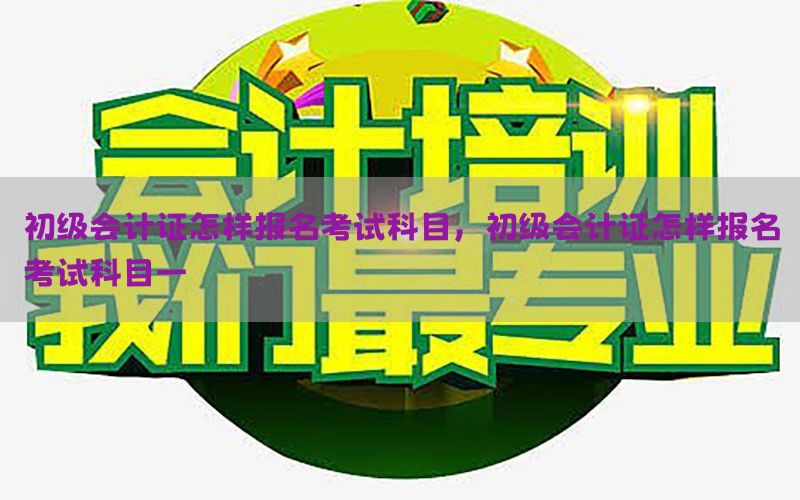 初级会计证怎样报名考试科目，初级会计证怎样报名考试科目一