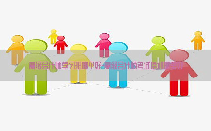 高级会计师学习班哪个好-高级会计师考试培训哪里好
