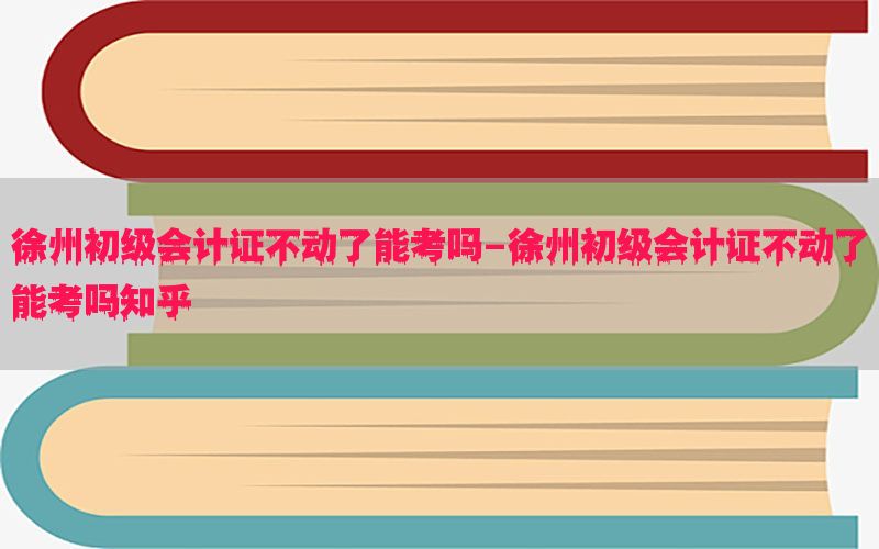 徐州初级会计证不动了能考吗-徐州初级会计证不动了能考吗知乎
