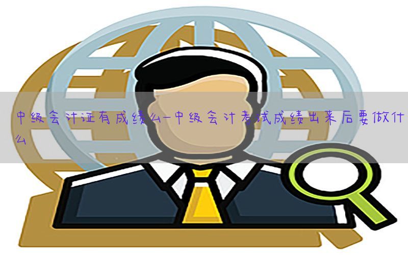 中级会计证有成绩么-中级会计考试成绩出来后要做什么