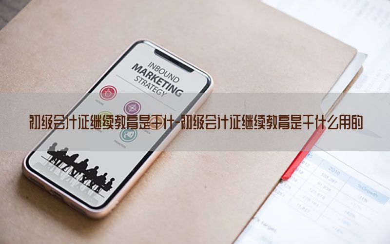 初级会计证继续教育是干什-初级会计证继续教育是干什么用的