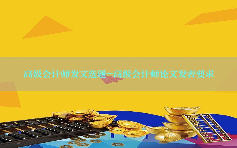 高级会计师发文选题-高级会计师论文发表要求