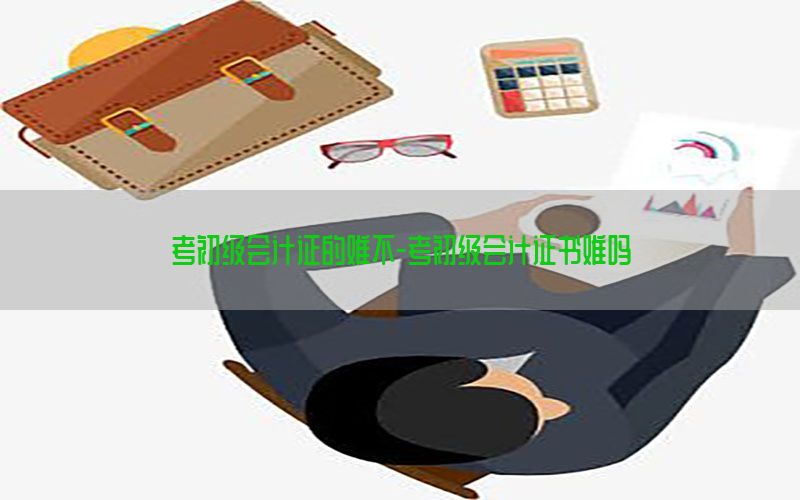 考初级会计证的难不-考初级会计证书难吗
