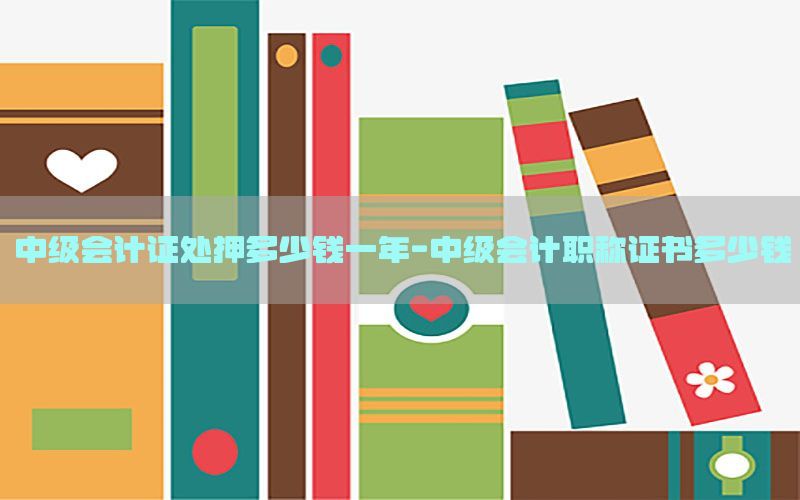 中级会计证处押多少钱一年-中级会计职称证书多少钱
