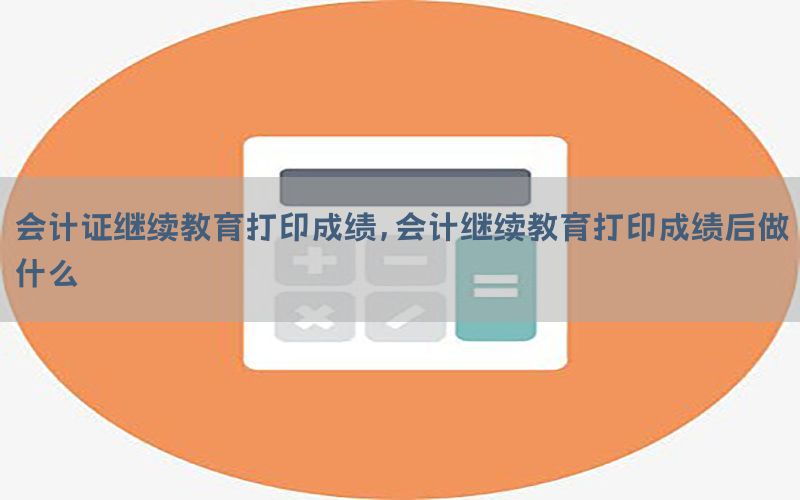 会计证继续教育打印成绩，会计继续教育打印成绩后做什么