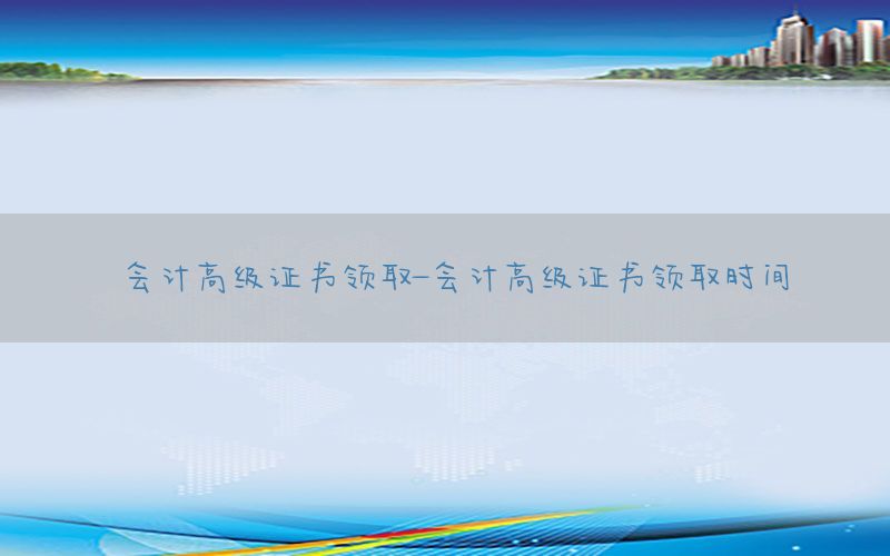 会计高级证书领取-会计高级证书领取时间