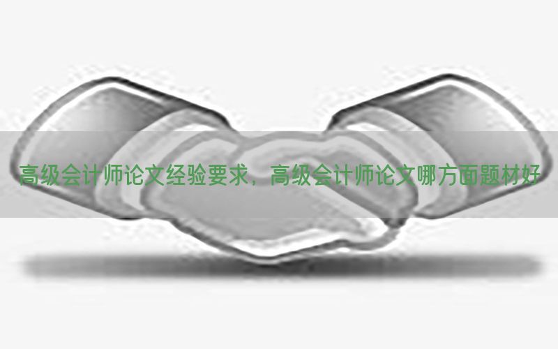 高级会计师论文经验要求，高级会计师论文哪方面题材好