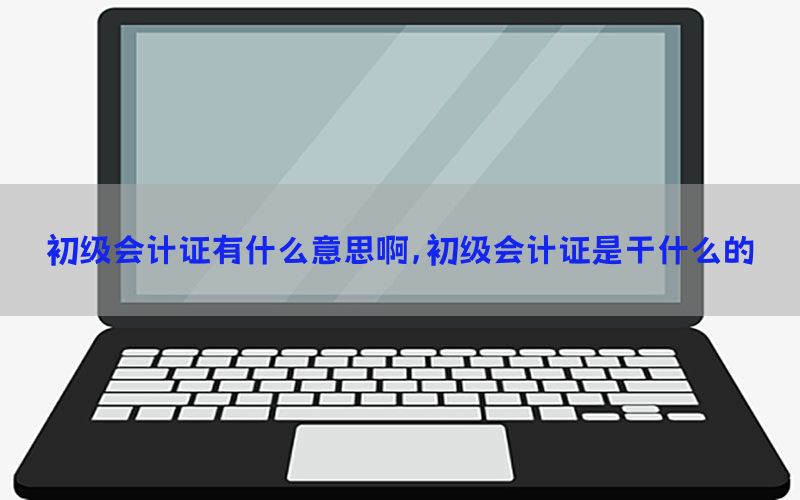 初级会计证有什么意思啊，初级会计证是干什么的