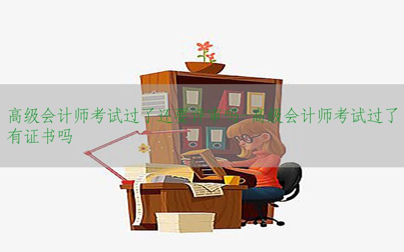 高级会计师考试过了还要评审吗-高级会计师考试过了有证书吗