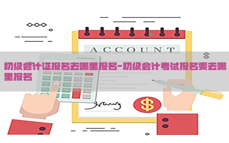 初级会计证报名去哪里报名-初级会计考试报名要去哪里报名