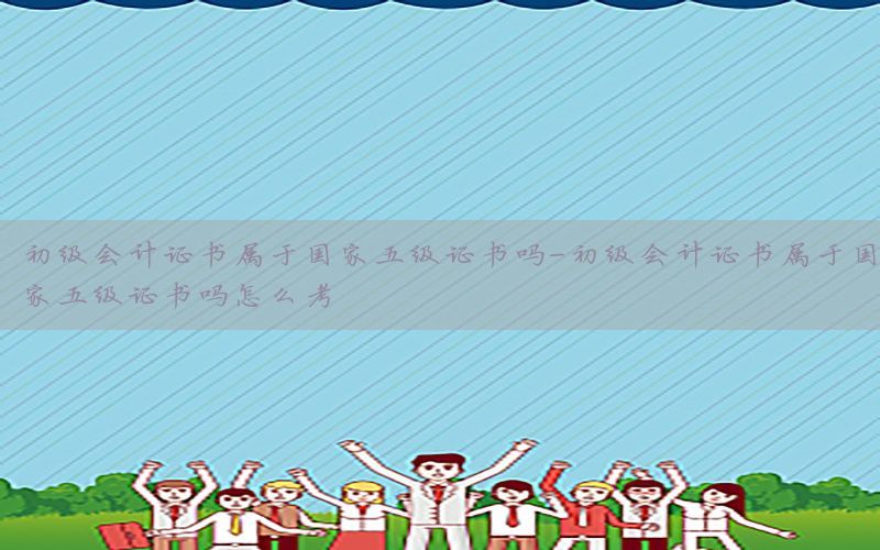 初级会计证书属于国家五级证书吗-初级会计证书属于国家五级证书吗怎么考
