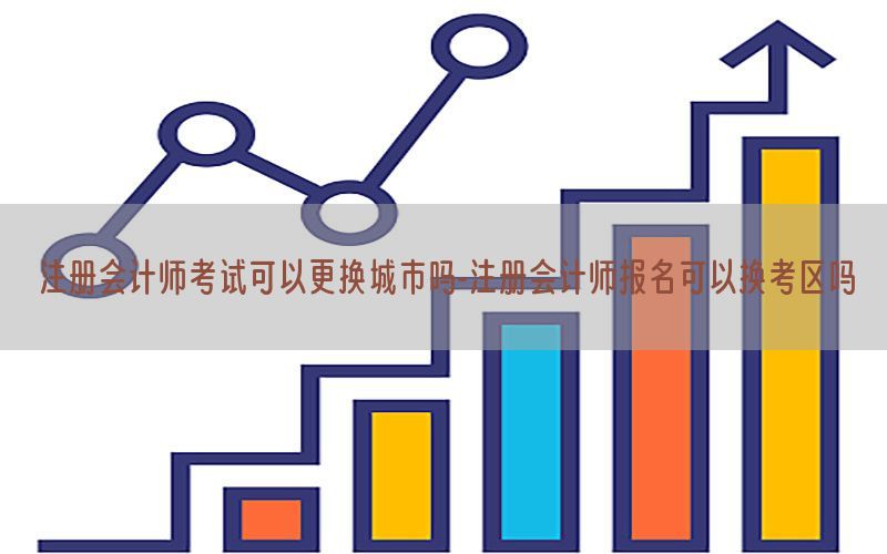 注册会计师考试可以更换城市吗-注册会计师报名可以换考区吗
