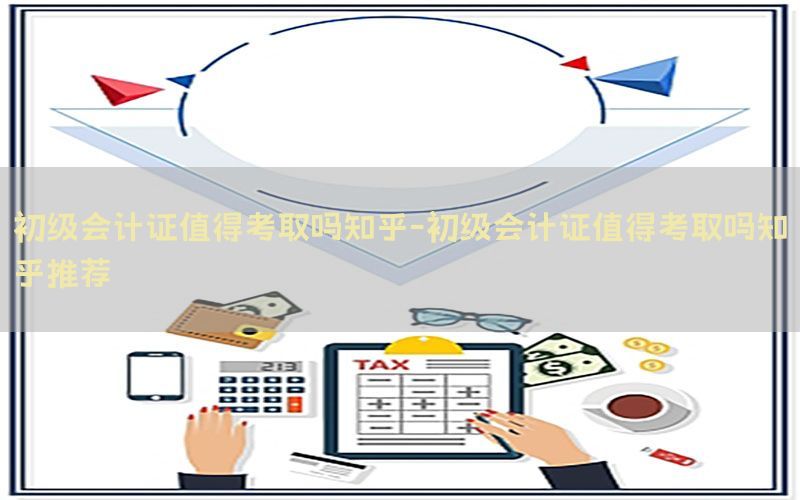 初级会计证值得考取吗知乎-初级会计证值得考取吗知乎推荐