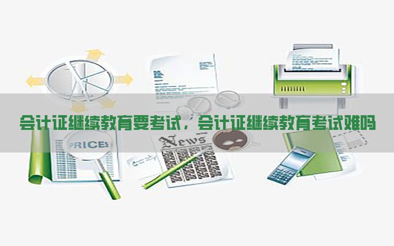 会计证继续教育要考试，会计证继续教育考试难吗