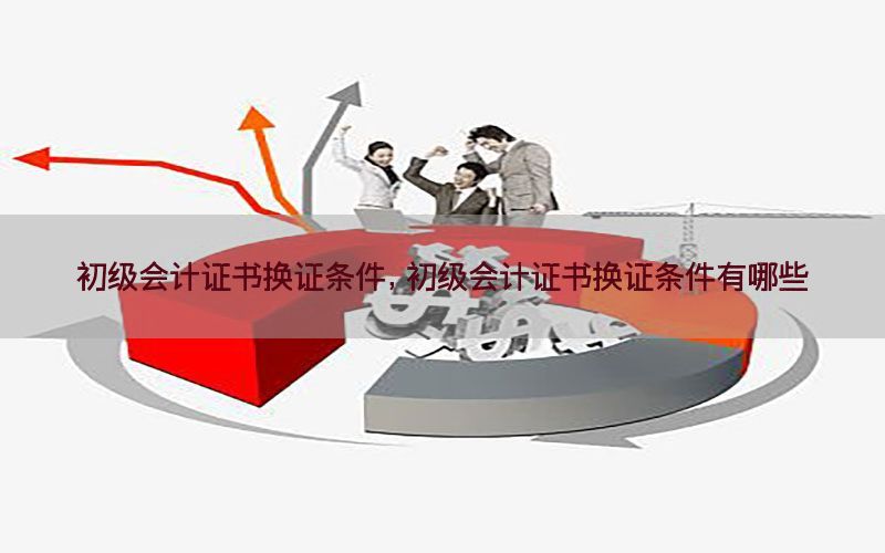 初级会计证书换证条件，初级会计证书换证条件有哪些