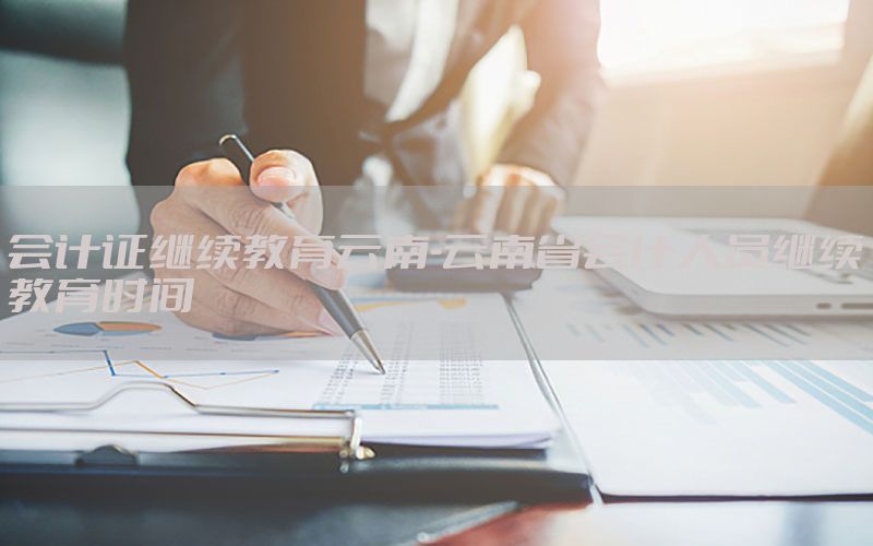 会计证继续教育云南-云南省会计人员继续教育时间