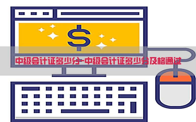 中级会计证多少分-中级会计证多少分及格通过