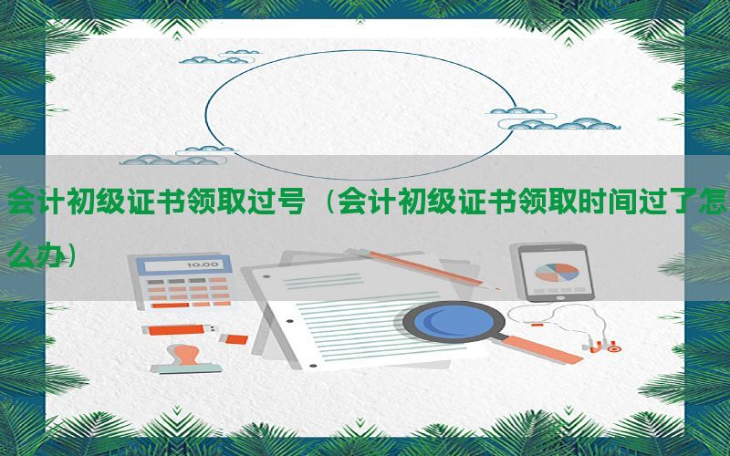 会计初级证书领取过号（会计初级证书领取时间过了怎么办）