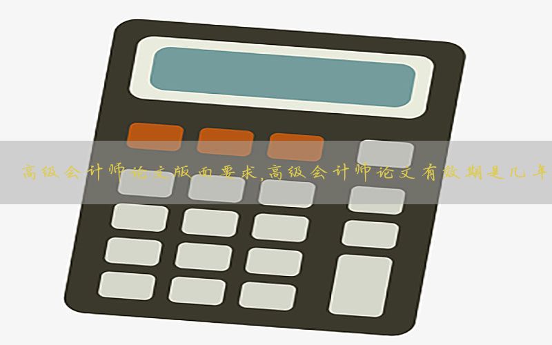 高级会计师论文版面要求，高级会计师论文有效期是几年