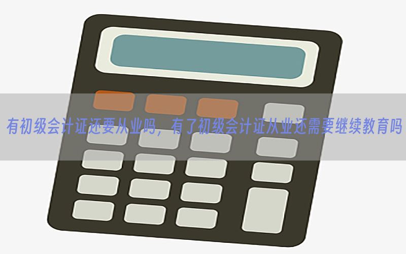 有初级会计证还要从业吗，有了初级会计证从业还需要继续教育吗