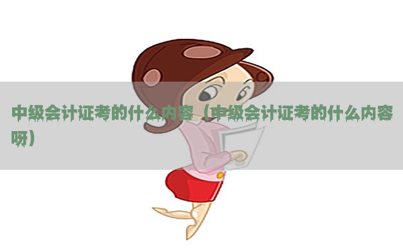 中级会计证考的什么内容（中级会计证考的什么内容呀）