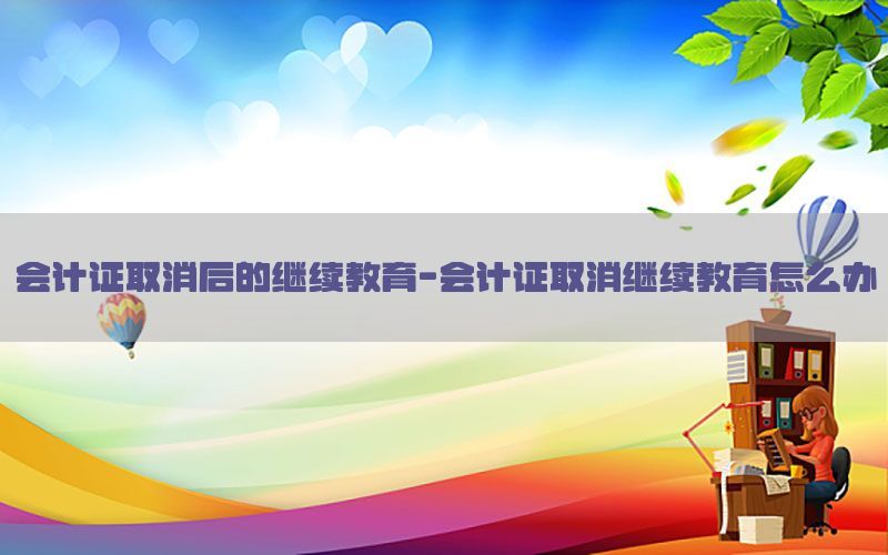 会计证取消后的继续教育-会计证取消继续教育怎么办