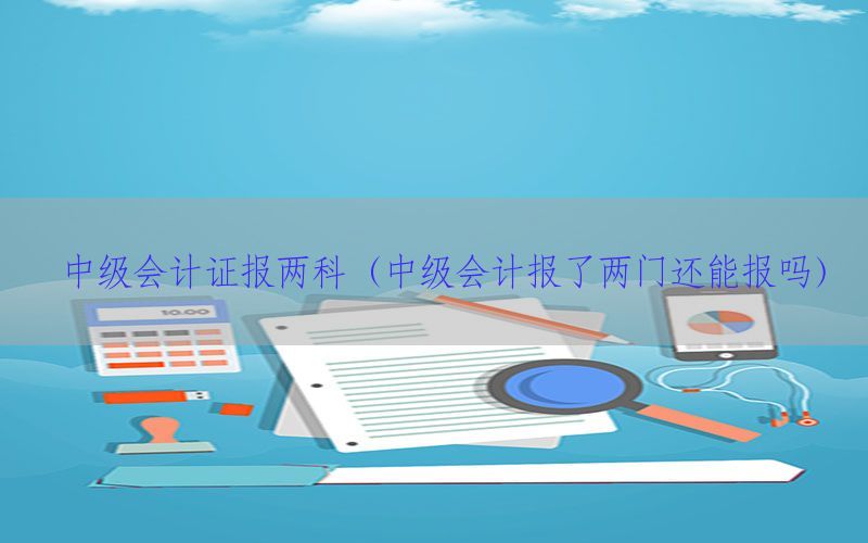 中级会计证报两科（中级会计报了两门还能报吗）