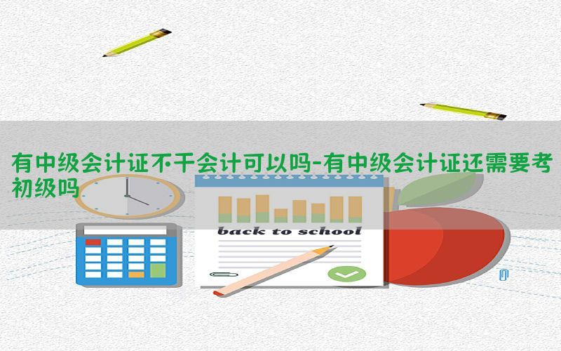 有中级会计证不干会计可以吗-有中级会计证还需要考初级吗