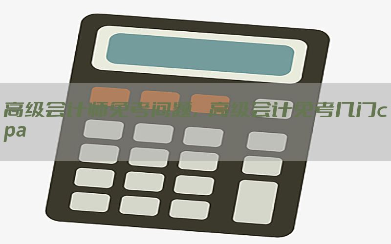 高级会计师免考问题，高级会计免考几门cpa
