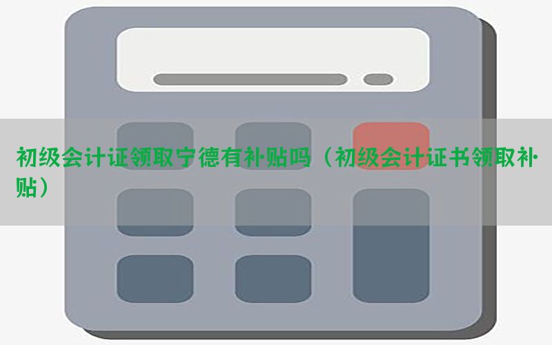 初级会计证领取宁德有补贴吗（初级会计证书领取补贴）
