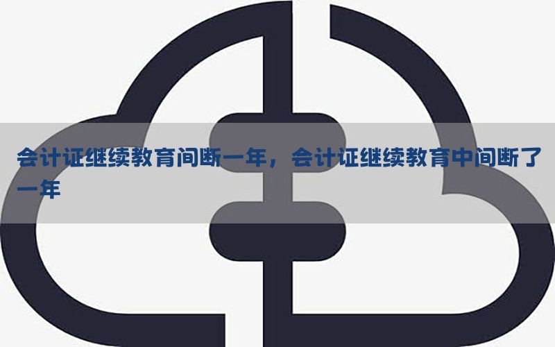 会计证继续教育间断一年，会计证继续教育中间断了一年