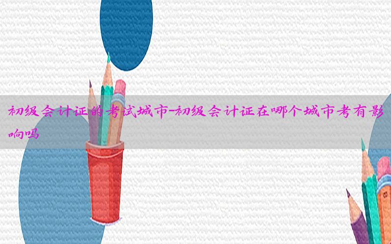 初级会计证的考试城市-初级会计证在哪个城市考有影响吗