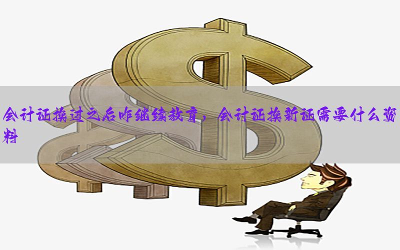 会计证换过之后咋继续教育，会计证换新证需要什么资料