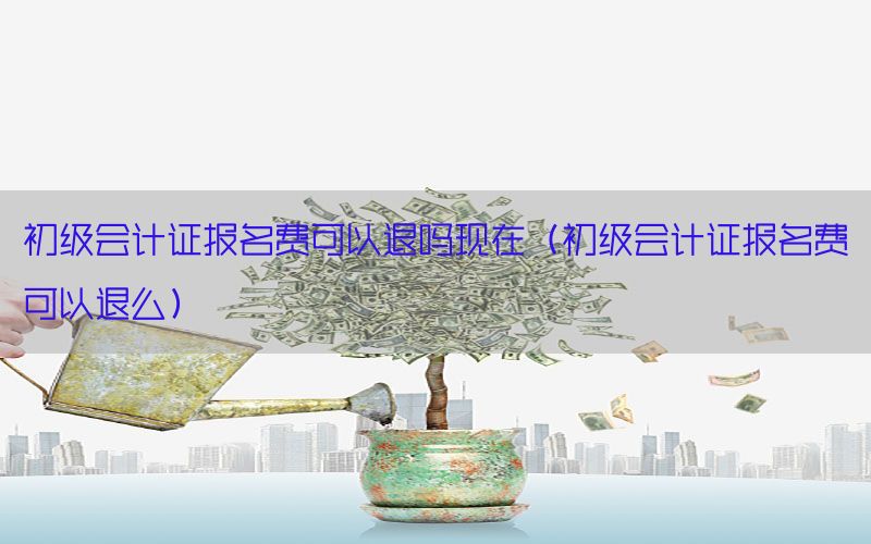 初级会计证报名费可以退吗现在（初级会计证报名费可以退么）
