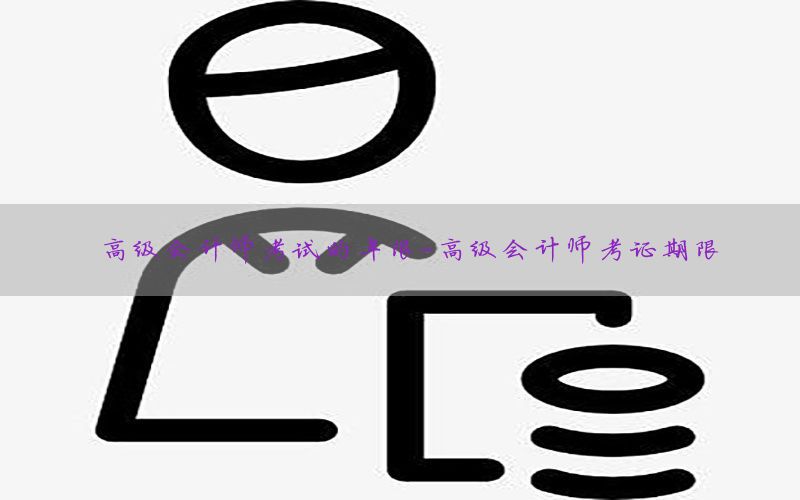 高级会计师考试的年限-高级会计师考证期限