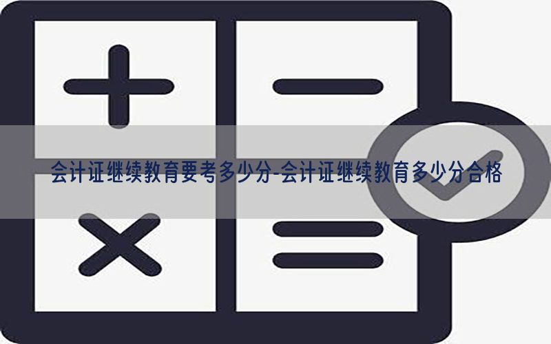 会计证继续教育要考多少分-会计证继续教育多少分合格