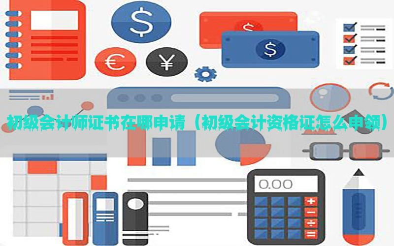 初级会计师证书在哪申请（初级会计资格证怎么申领）