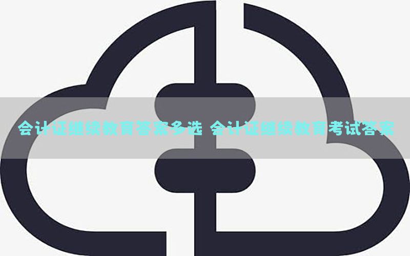 会计证继续教育答案多选，会计证继续教育考试答案