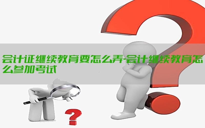 会计证继续教育要怎么弄-会计继续教育怎么参加考试