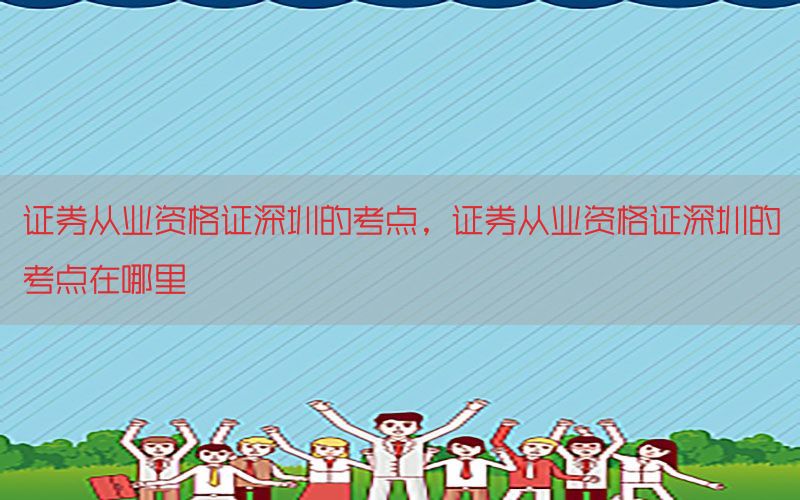 证券从业资格证深圳的考点，证券从业资格证深圳的考点在哪里