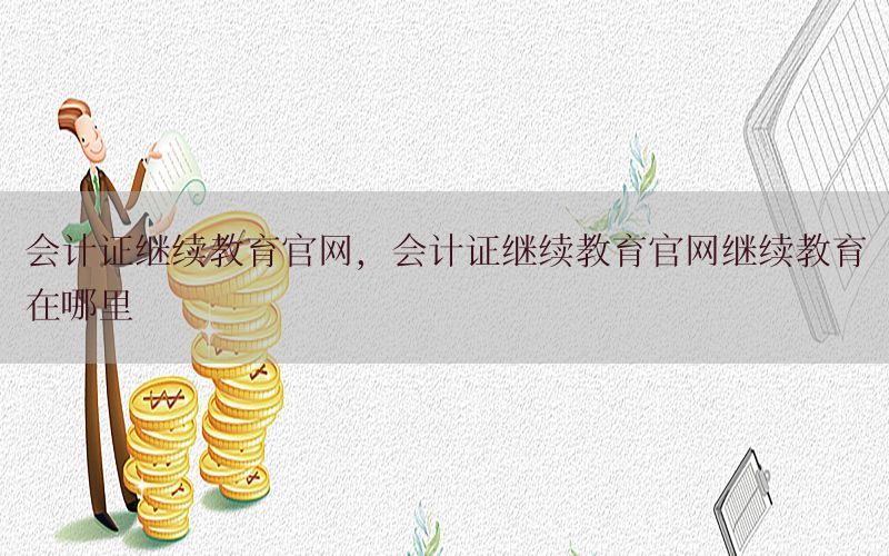 会计证继续教育官网，会计证继续教育官网继续教育在哪里