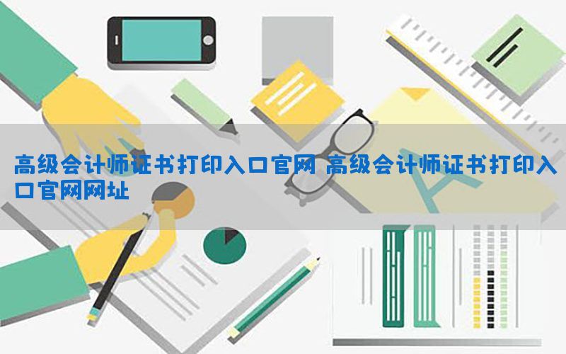 高级会计师证书打印入口官网，高级会计师证书打印入口官网网址