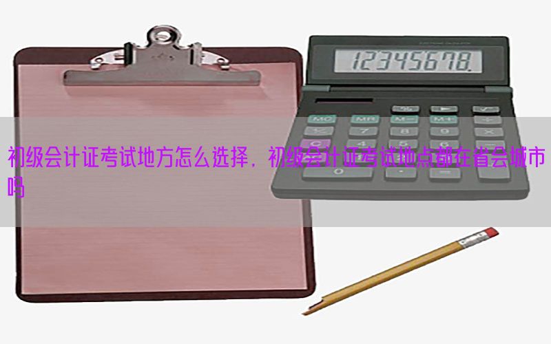 初级会计证考试地方怎么选择，初级会计证考试地点都在省会城市吗