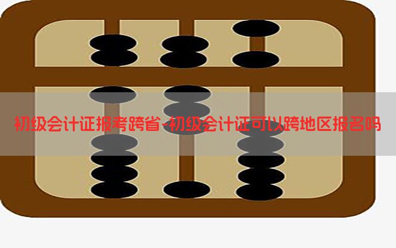 初级会计证报考跨省-初级会计证可以跨地区报名吗
