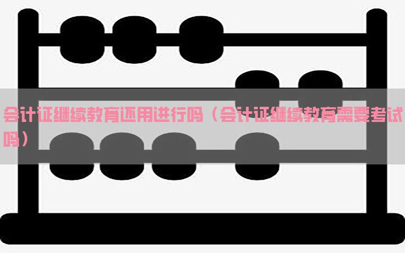 会计证继续教育还用进行吗（会计证继续教育需要考试吗）