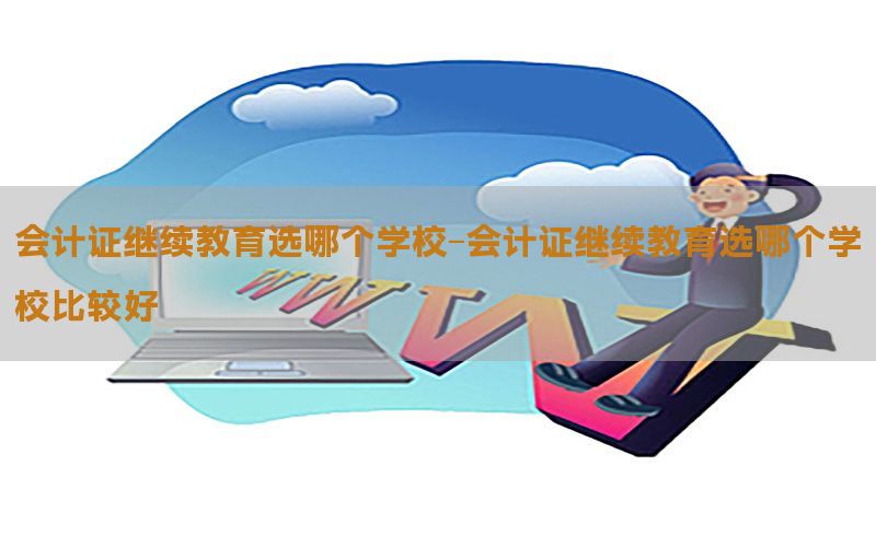 会计证继续教育选哪个学校-会计证继续教育选哪个学校比较好