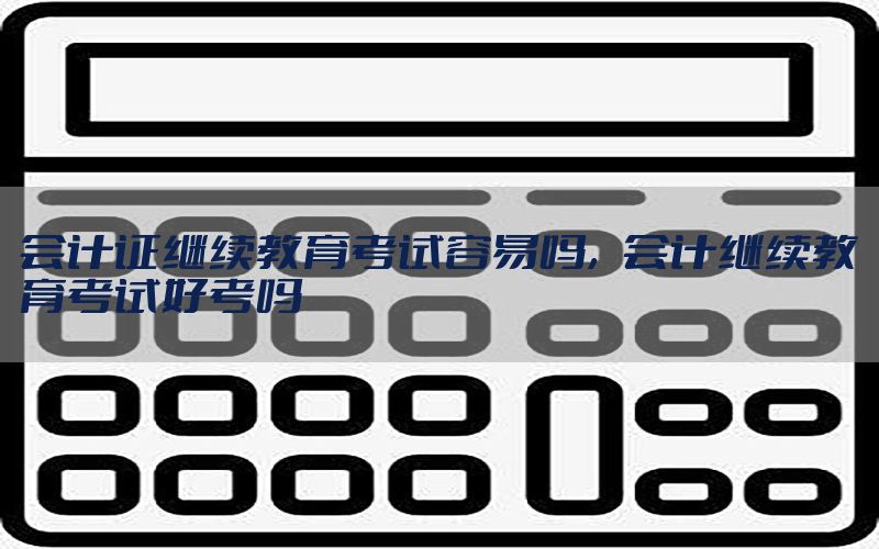 会计证继续教育考试容易吗，会计继续教育考试好考吗