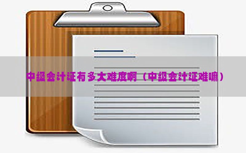 中级会计证有多大难度啊（中级会计证难嘛）