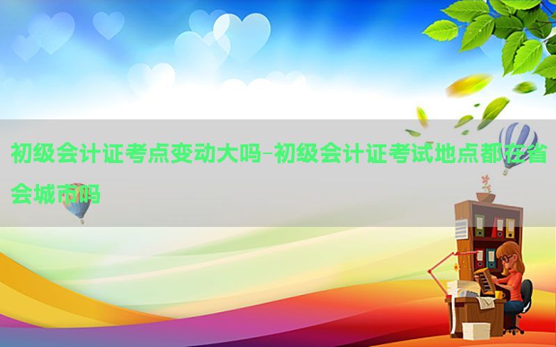 初级会计证考点变动大吗-初级会计证考试地点都在省会城市吗