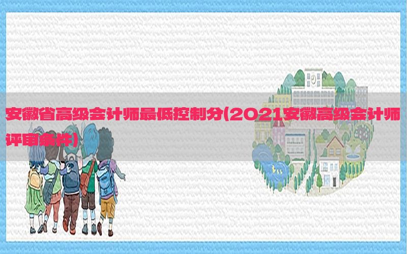 安徽省高级会计师最低控制分（2021安徽高级会计师评审条件）